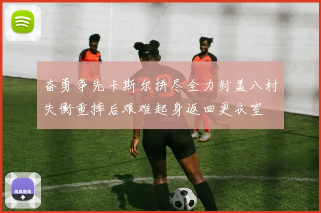 奋勇争先卡斯尔拼尽全力封盖八村失衡重摔后艰难起身返回更衣室