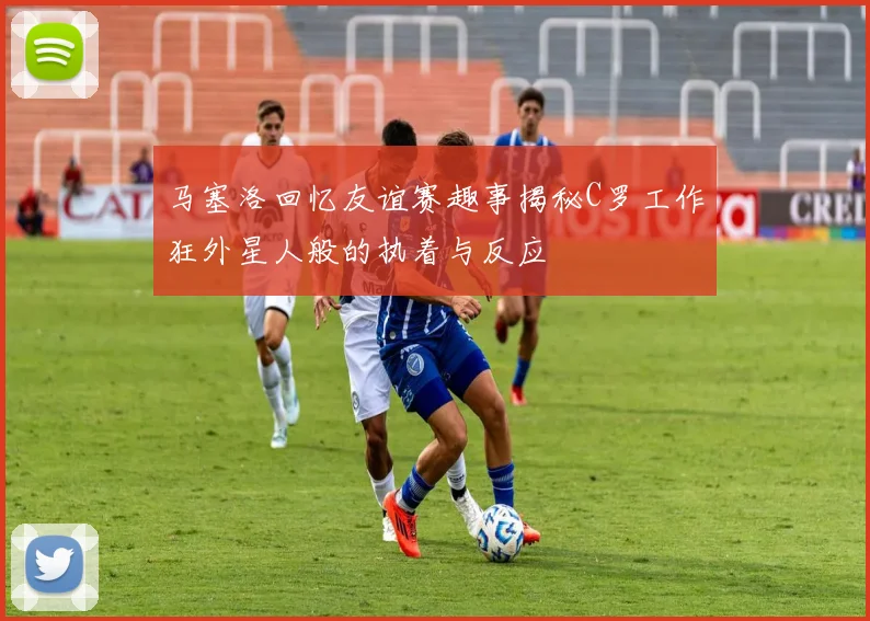 马塞洛回忆友谊赛趣事揭秘C罗工作狂外星人般的执着与反应