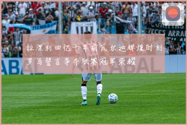 拉涅利回忆十年前瓦尔迪辉煌时刻罗马誓言争夺联赛冠军荣耀