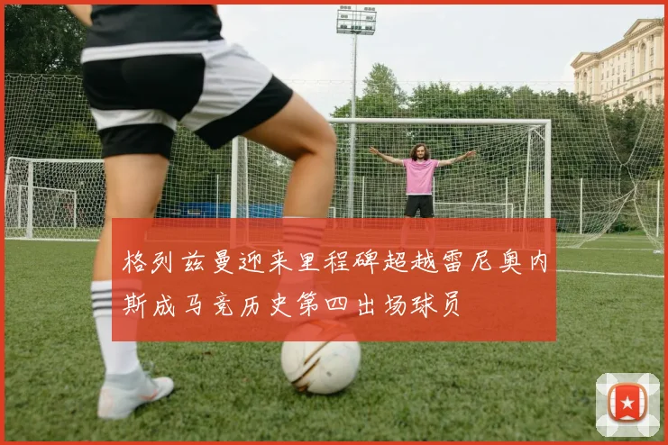 格列兹曼迎来里程碑超越雷尼奥内斯成马竞历史第四出场球员