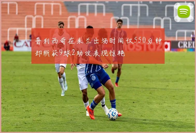 普利西奇在米兰出场时间仅550分钟却斩获9球2助攻表现惊艳