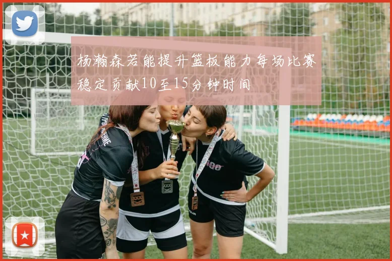 杨瀚森若能提升篮板能力每场比赛稳定贡献10至15分钟时间