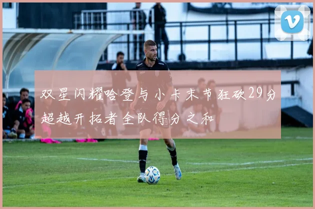 双星闪耀哈登与小卡末节狂砍29分超越开拓者全队得分之和