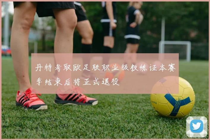 丹特考取欧足联职业级教练证本赛季结束后将正式退役