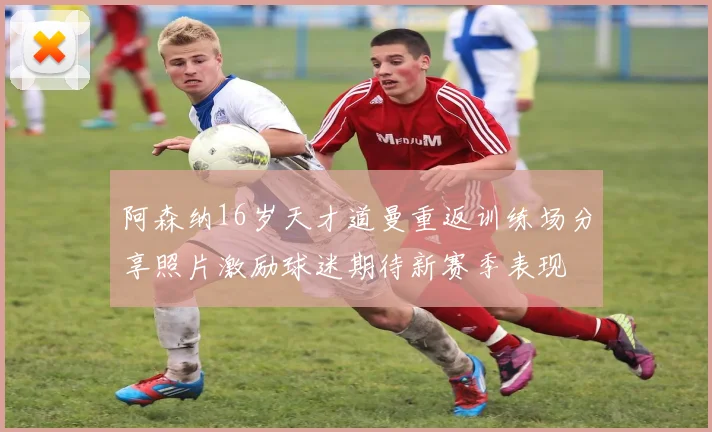 阿森纳16岁天才道曼重返训练场分享照片激励球迷期待新赛季表现