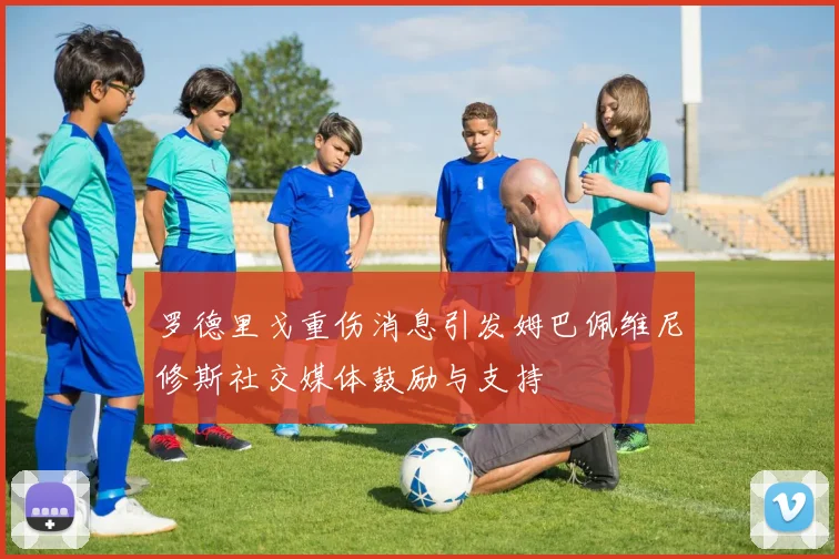 罗德里戈重伤消息引发姆巴佩维尼修斯社交媒体鼓励与支持