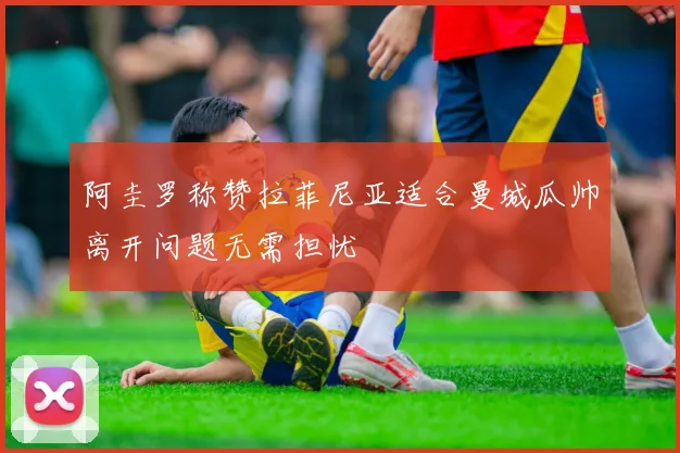 阿圭罗称赞拉菲尼亚适合曼城瓜帅离开问题无需担忧