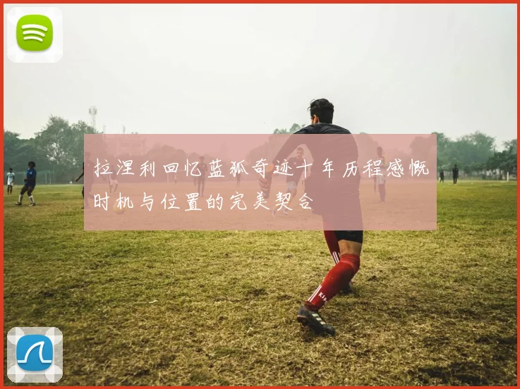 拉涅利回忆蓝狐奇迹十年历程感慨时机与位置的完美契合