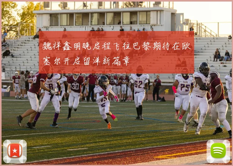 魏祥鑫明晚启程飞往巴黎期待在欧塞尔开启留洋新篇章