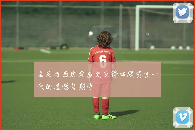 国足与西班牙历史交锋回顾黄金一代的遗憾与期待