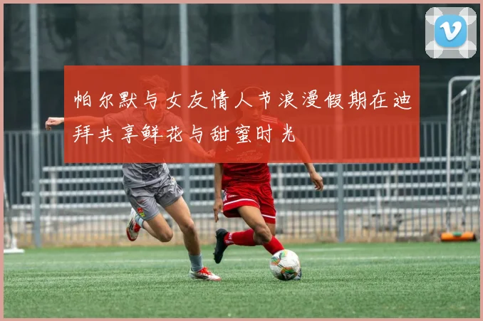 帕尔默与女友情人节浪漫假期在迪拜共享鲜花与甜蜜时光