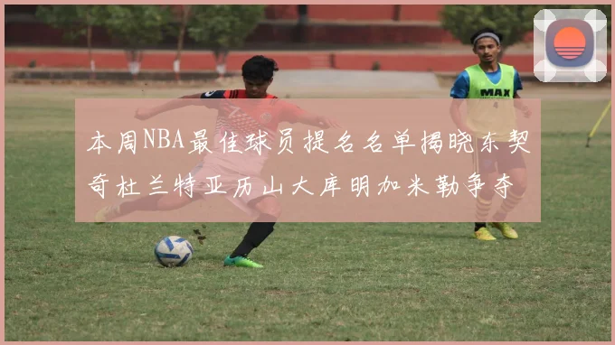 本周NBA最佳球员提名名单揭晓东契奇杜兰特亚历山大库明加米勒争夺荣誉
