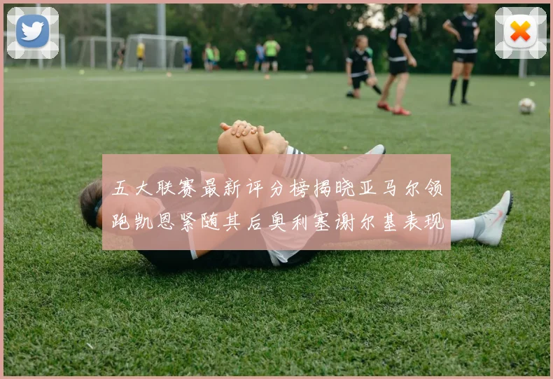 五大联赛最新评分榜揭晓亚马尔领跑凯恩紧随其后奥利塞谢尔基表现亮眼