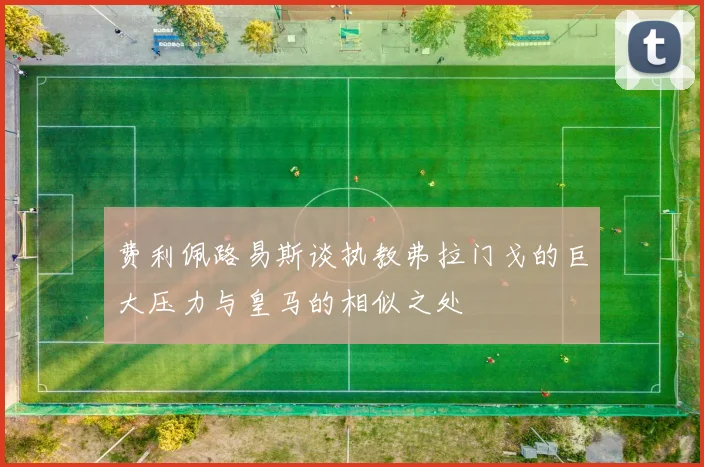 费利佩路易斯谈执教弗拉门戈的巨大压力与皇马的相似之处