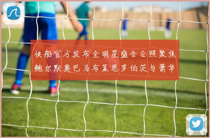 快船官方发布全明星盛会合照聚焦鲍尔默奥巴马布莱恩罗伯茨与萧华同框亮相