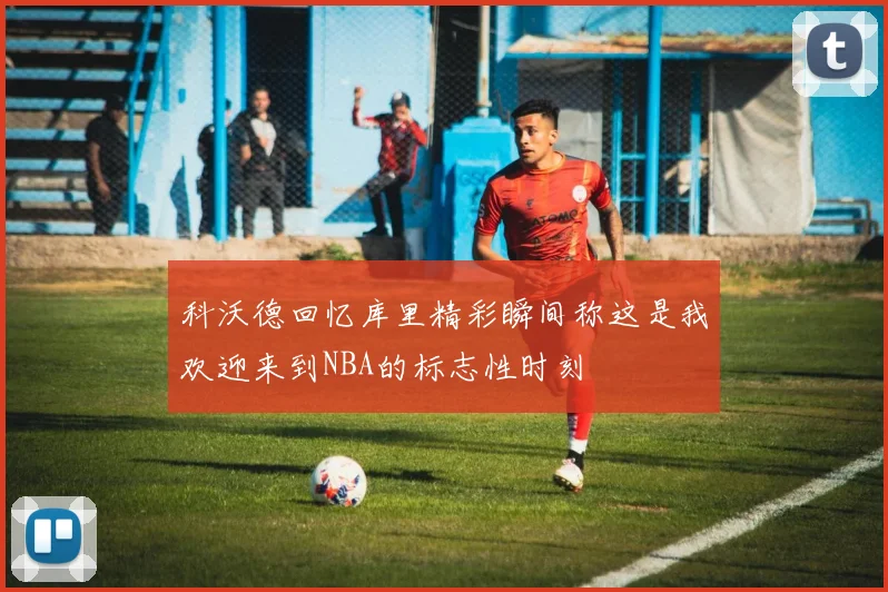 科沃德回忆库里精彩瞬间称这是我欢迎来到NBA的标志性时刻