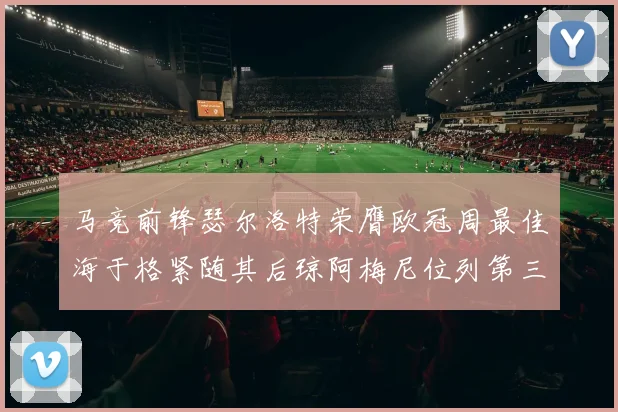马竞前锋瑟尔洛特荣膺欧冠周最佳海于格紧随其后琼阿梅尼位列第三