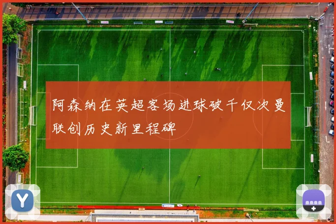 阿森纳在英超客场进球破千仅次曼联创历史新里程碑
