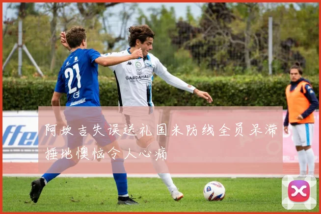 阿坎吉失误送礼国米防线全员呆滞捶地懊恼令人心痛
