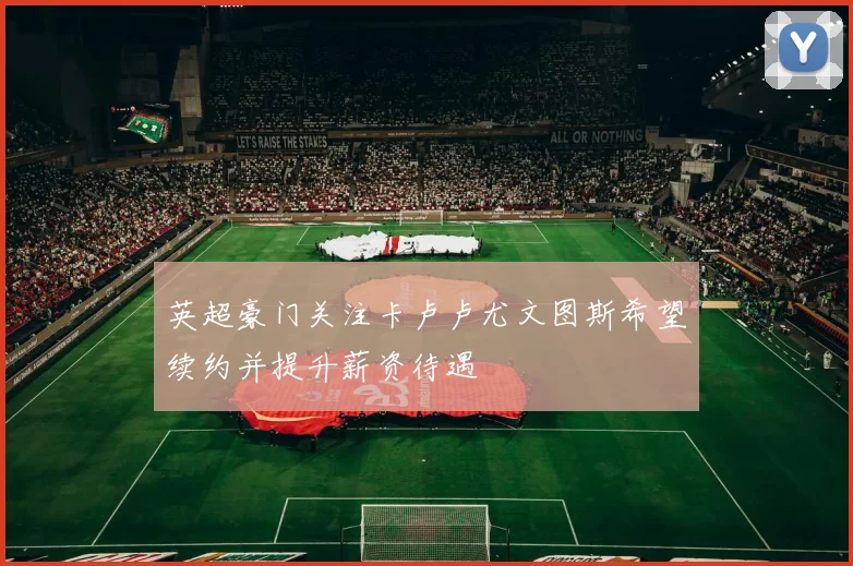 英超豪门关注卡卢卢尤文图斯希望续约并提升薪资待遇