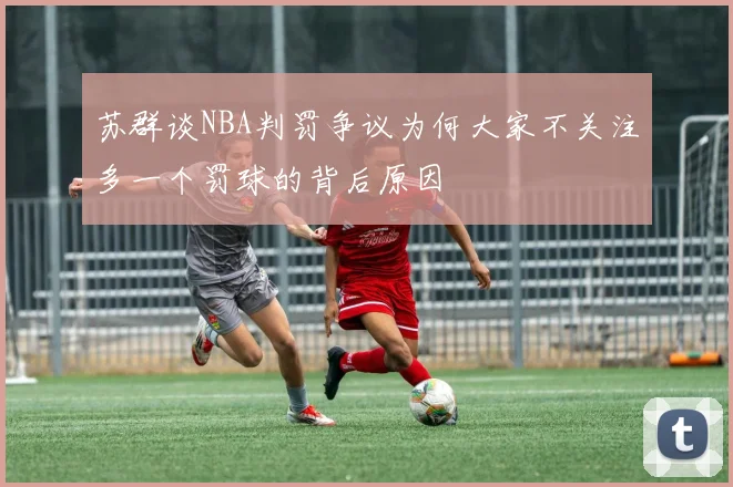 苏群谈NBA判罚争议为何大家不关注多一个罚球的背后原因