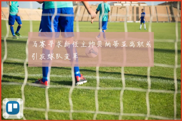 马赛寻求新任主帅贝纳蒂亚离职或引发球队变革