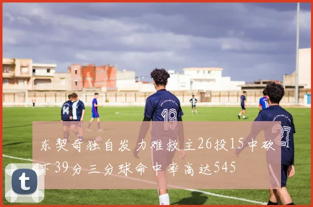 东契奇独自发力难救主26投15中砍下39分三分球命中率高达545