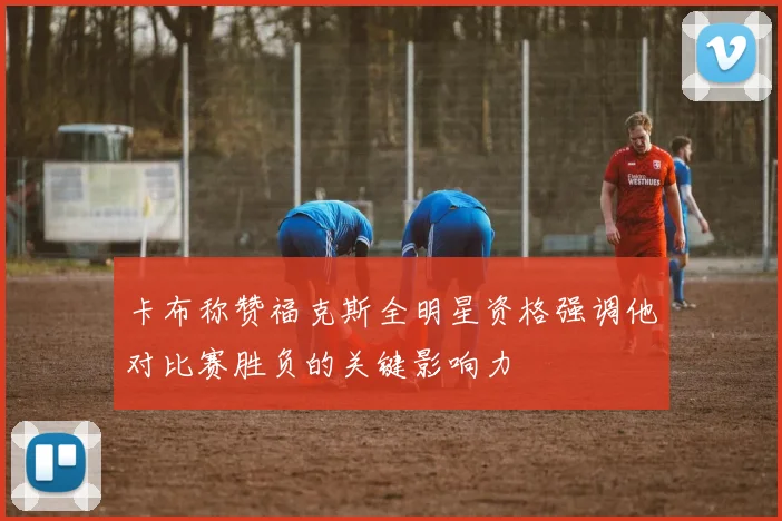 卡布称赞福克斯全明星资格强调他对比赛胜负的关键影响力
