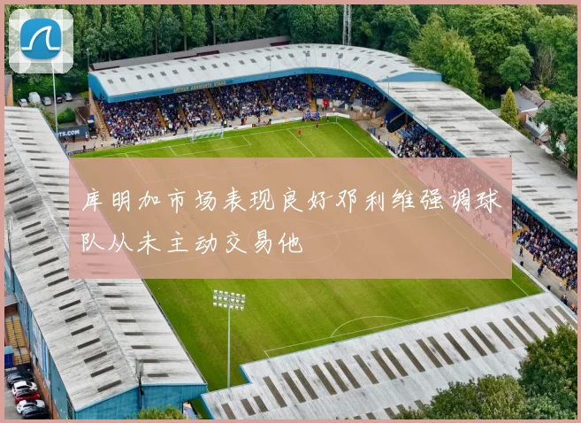 库明加市场表现良好邓利维强调球队从未主动交易他