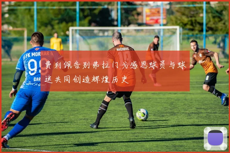 费利佩告别弗拉门戈感恩球员与球迷共同创造辉煌历史