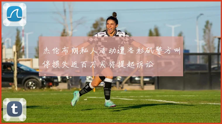 杰伦布朗私人活动遭洛杉矶警方叫停损失近百万或将提起诉讼
