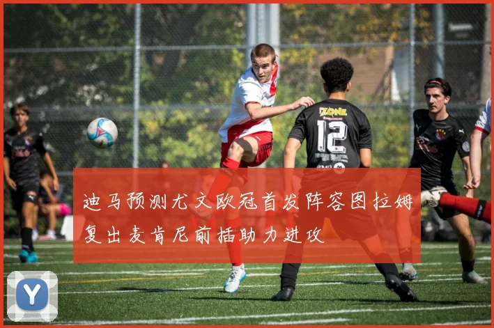 迪马预测尤文欧冠首发阵容图拉姆复出麦肯尼前插助力进攻