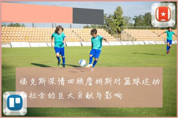 福克斯深情回顾詹姆斯对篮球运动和社会的巨大贡献与影响