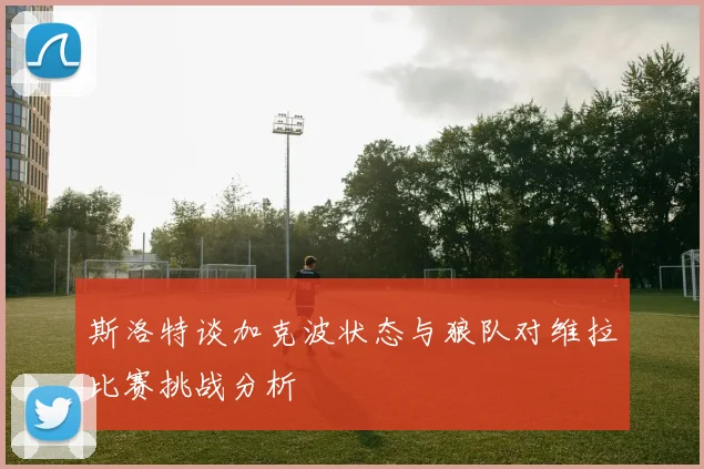 斯洛特谈加克波状态与狼队对维拉比赛挑战分析