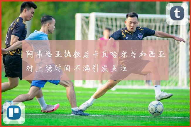 阿韦洛亚执教后卡瓦哈尔与加西亚对上场时间不满引发关注