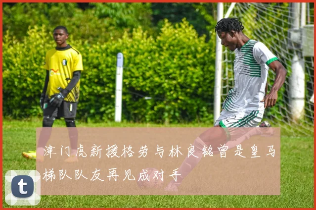 津门虎新援格劳与林良铭曾是皇马梯队队友再见成对手