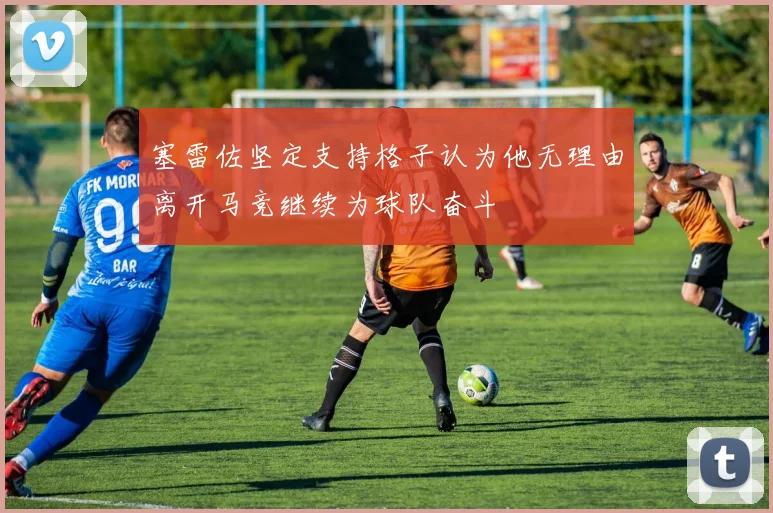 塞雷佐坚定支持格子认为他无理由离开马竞继续为球队奋斗