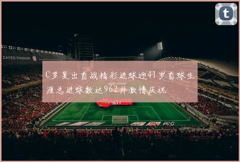 C罗复出首战精彩进球迎41岁首球生涯总进球数达962并激情庆祝