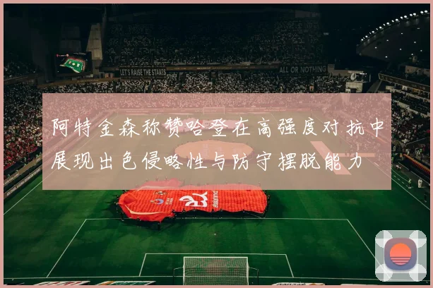 阿特金森称赞哈登在高强度对抗中展现出色侵略性与防守摆脱能力